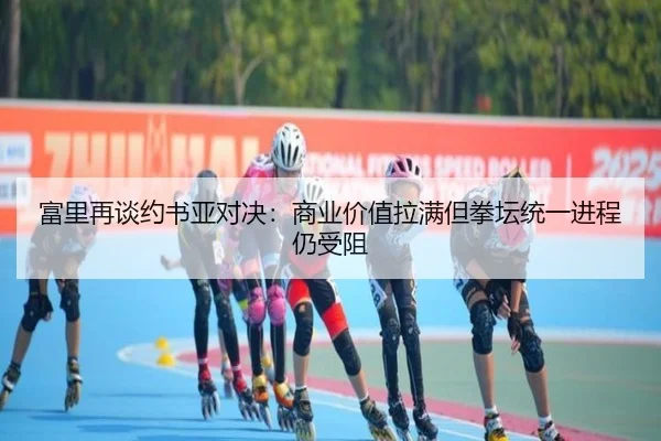 富里再谈约书亚对决：商业价值拉满但拳坛统一进程仍受阻